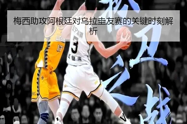 梅西助攻阿根廷对乌拉圭友赛的关键时刻解析